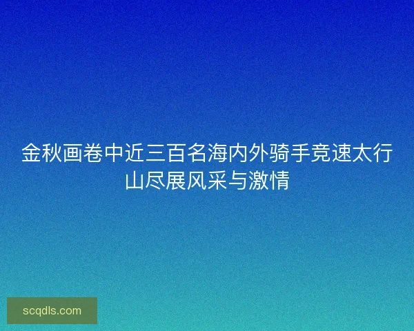 金秋画卷中近三百名海内外骑手竞速太行山尽展风采与激情