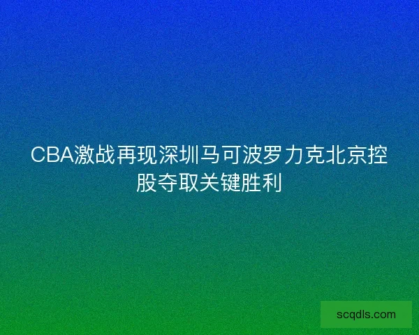 CBA激战再现深圳马可波罗力克北京控股夺取关键胜利