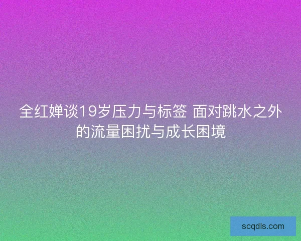 全红婵谈19岁压力与标签 面对跳水之外的流量困扰与成长困境