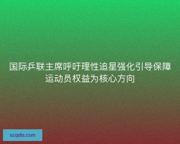 国际乒联主席呼吁理性追星强化引导保障运动员权益为核心方向