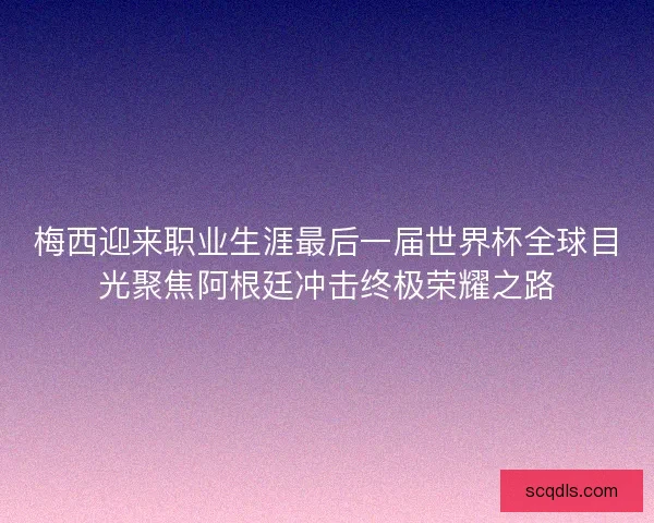 梅西迎来职业生涯最后一届世界杯全球目光聚焦阿根廷冲击终极荣耀之路