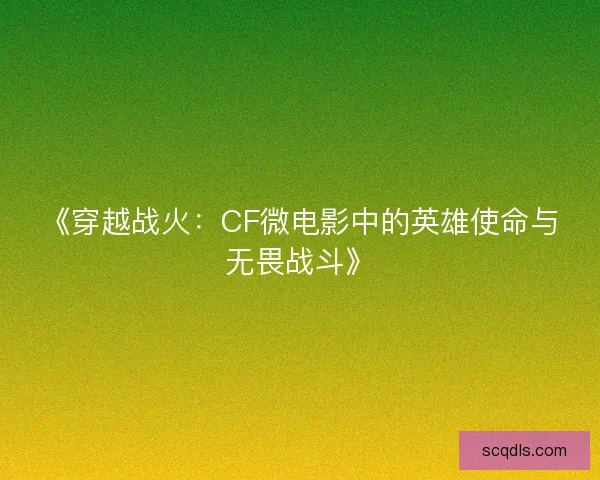 《穿越战火：CF微电影中的英雄使命与无畏战斗》