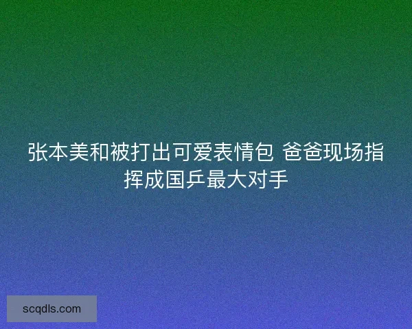 张本美和被打出可爱表情包 爸爸现场指挥成国乒最大对手 张本美和被打出可爱表情包 爸爸现场指挥成国乒最大对手