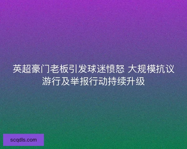 英超豪门老板引发球迷愤怒 大规模抗议游行及举报行动持续升级 英超豪门老板引发球迷愤怒 大规模抗议游行及举报行动持续升级