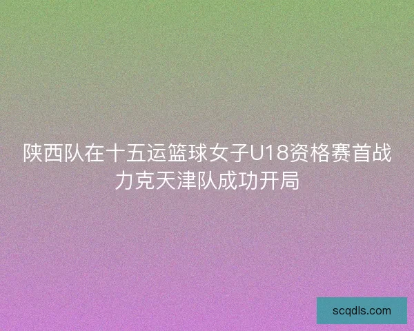 陕西队在十五运篮球女子U18资格赛首战力克天津队成功开局