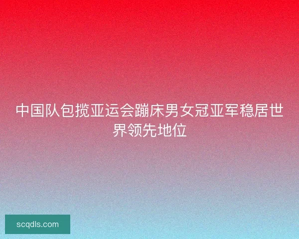 中国队包揽亚运会蹦床男女冠亚军稳居世界领先地位