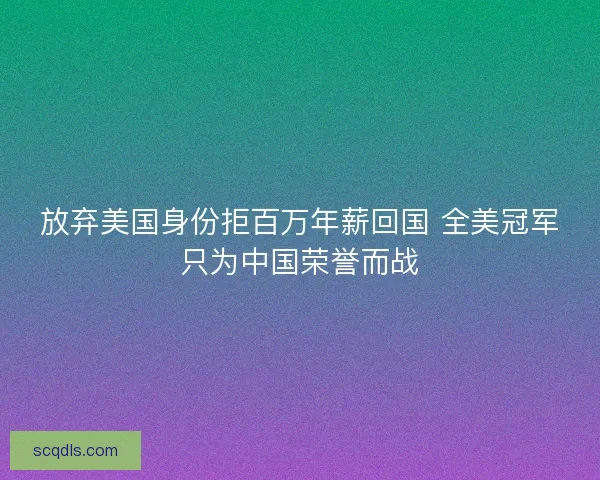 放弃美国身份拒百万年薪回国 全美冠军只为中国荣誉而战 放弃美国身份拒百万年薪回国 全美冠军只为中国荣誉而战